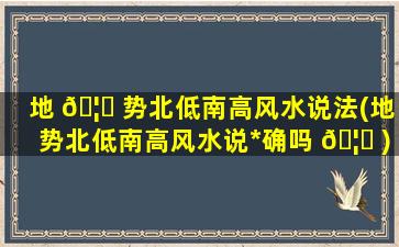 地 🦅 势北低南高风水说法(地势北低南高风水说*
确吗 🦈 )